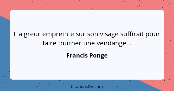 L'aigreur empreinte sur son visage suffirait pour faire tourner une vendange...... - Francis Ponge