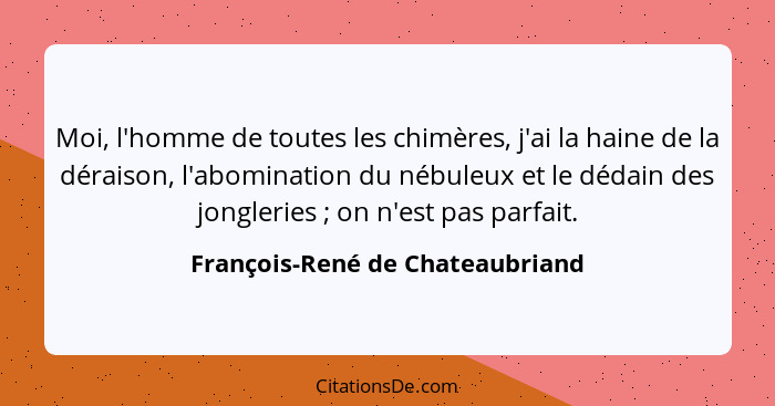 Moi, l'homme de toutes les chimères, j'ai la haine de la déraison, l'abomination du nébuleux et le dédain des jongler... - François-René de Chateaubriand