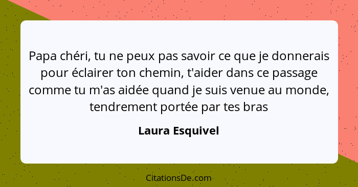 Papa chéri, tu ne peux pas savoir ce que je donnerais pour éclairer ton chemin, t'aider dans ce passage comme tu m'as aidée quand je... - Laura Esquivel