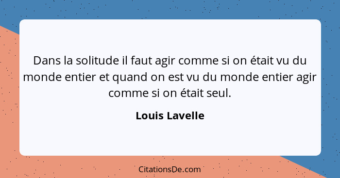 Dans la solitude il faut agir comme si on était vu du monde entier et quand on est vu du monde entier agir comme si on était seul.... - Louis Lavelle