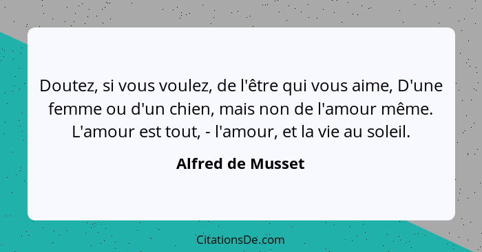 Doutez, si vous voulez, de l'être qui vous aime, D'une femme ou d'un chien, mais non de l'amour même. L'amour est tout, - l'amour,... - Alfred de Musset