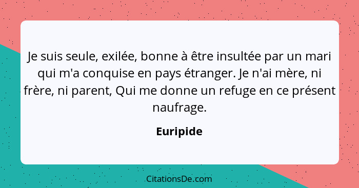 Je suis seule, exilée, bonne à être insultée par un mari qui m'a conquise en pays étranger. Je n'ai mère, ni frère, ni parent, Qui me donne... - Euripide