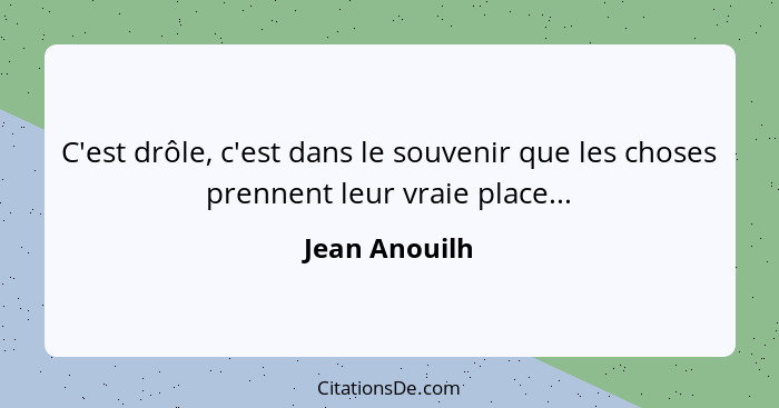 C'est drôle, c'est dans le souvenir que les choses prennent leur vraie place...... - Jean Anouilh