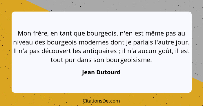 Mon frère, en tant que bourgeois, n'en est même pas au niveau des bourgeois modernes dont je parlais l'autre jour. Il n'a pas découvert... - Jean Dutourd