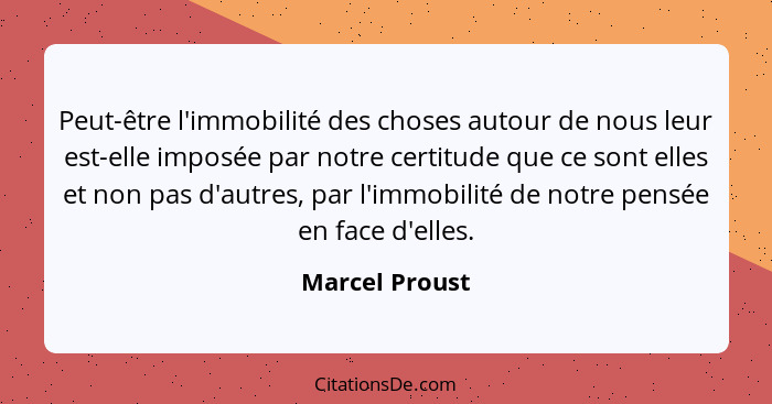 Peut-être l'immobilité des choses autour de nous leur est-elle imposée par notre certitude que ce sont elles et non pas d'autres, par... - Marcel Proust