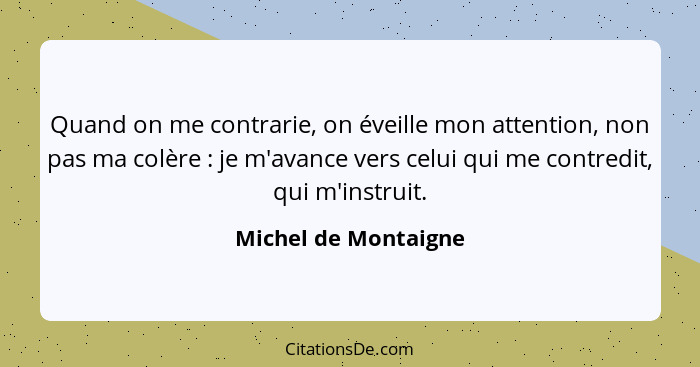 Quand on me contrarie, on éveille mon attention, non pas ma colère : je m'avance vers celui qui me contredit, qui m'instrui... - Michel de Montaigne