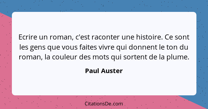 Ecrire un roman, c'est raconter une histoire. Ce sont les gens que vous faites vivre qui donnent le ton du roman, la couleur des mots qu... - Paul Auster