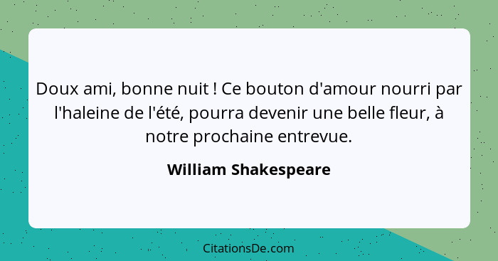 Doux ami, bonne nuit ! Ce bouton d'amour nourri par l'haleine de l'été, pourra devenir une belle fleur, à notre prochaine e... - William Shakespeare