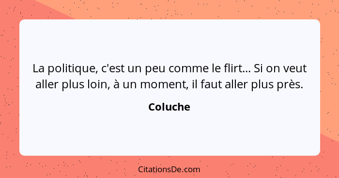 La politique, c'est un peu comme le flirt... Si on veut aller plus loin, à un moment, il faut aller plus près.... - Coluche