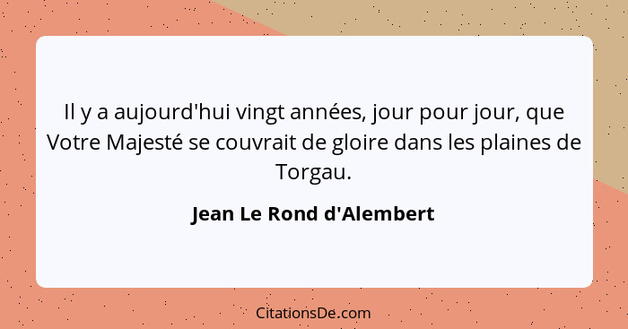 Il y a aujourd'hui vingt années, jour pour jour, que Votre Majesté se couvrait de gloire dans les plaines de Torgau.... - Jean Le Rond d'Alembert