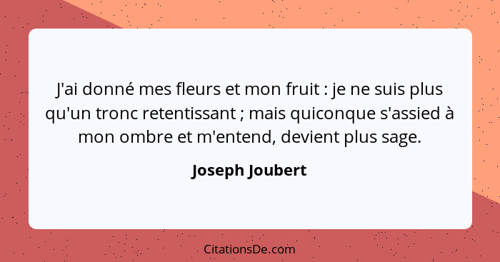 J'ai donné mes fleurs et mon fruit : je ne suis plus qu'un tronc retentissant ; mais quiconque s'assied à mon ombre et m'en... - Joseph Joubert