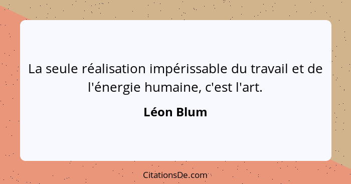 La seule réalisation impérissable du travail et de l'énergie humaine, c'est l'art.... - Léon Blum