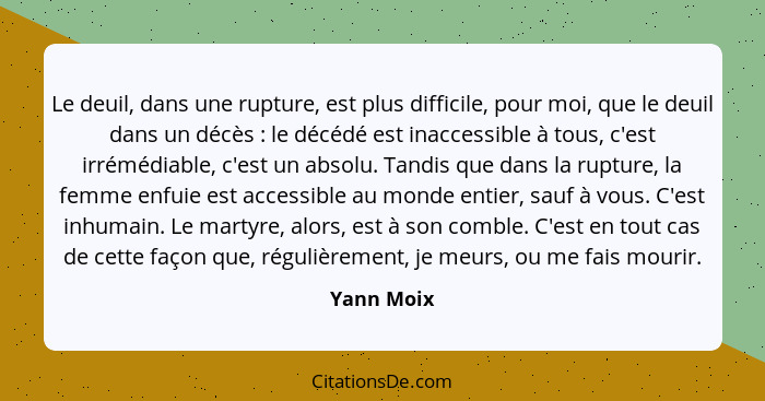 Le deuil, dans une rupture, est plus difficile, pour moi, que le deuil dans un décès : le décédé est inaccessible à tous, c'est irrém... - Yann Moix