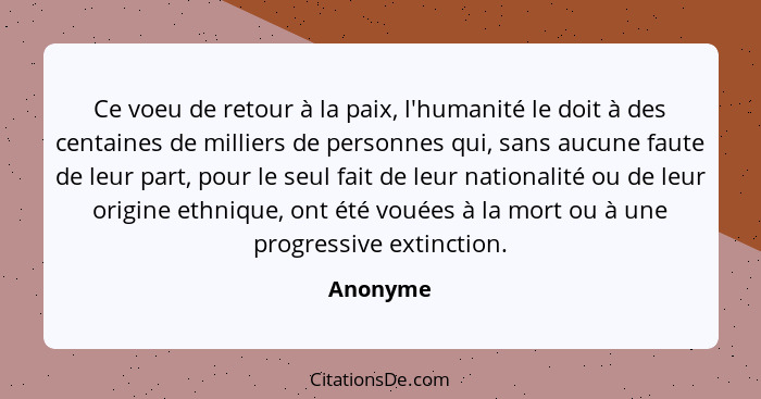 Ce voeu de retour à la paix, l'humanité le doit à des centaines de milliers de personnes qui, sans aucune faute de leur part, pour le seul f... - Anonyme