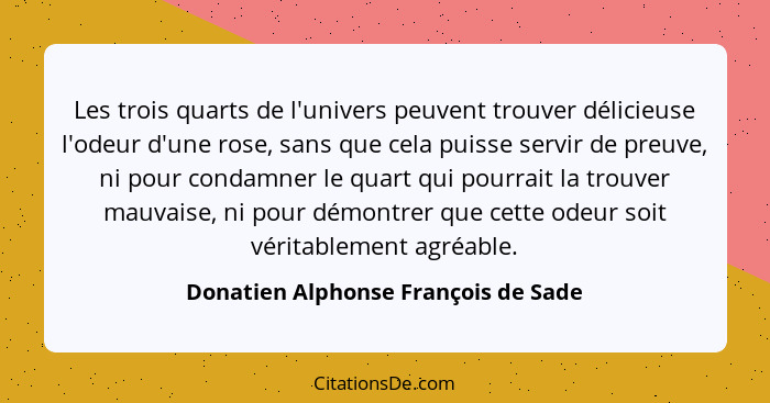 Les trois quarts de l'univers peuvent trouver délicieuse l'odeur d'une rose, sans que cela puisse servir de preuv... - Donatien Alphonse François de Sade