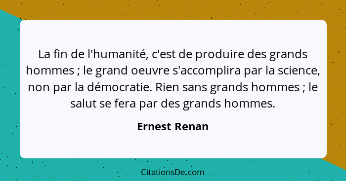 La fin de l'humanité, c'est de produire des grands hommes ; le grand oeuvre s'accomplira par la science, non par la démocratie. Ri... - Ernest Renan