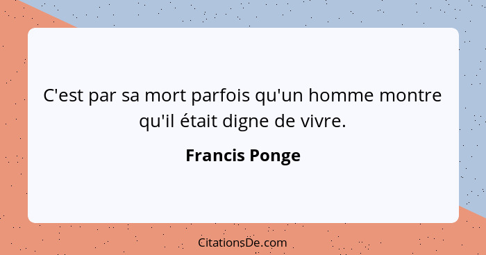 C'est par sa mort parfois qu'un homme montre qu'il était digne de vivre.... - Francis Ponge