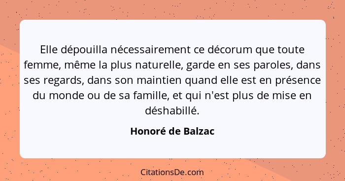 Elle dépouilla nécessairement ce décorum que toute femme, même la plus naturelle, garde en ses paroles, dans ses regards, dans son... - Honoré de Balzac