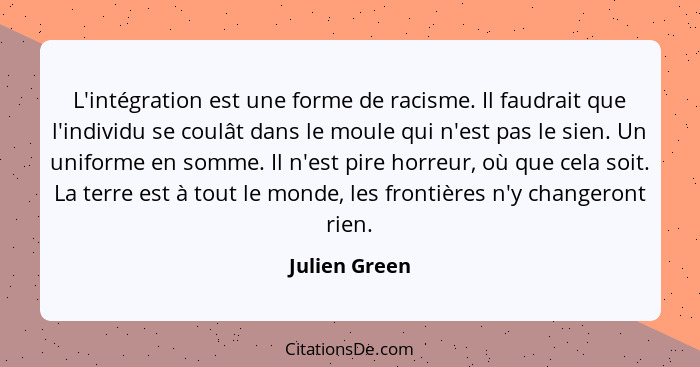 L'intégration est une forme de racisme. Il faudrait que l'individu se coulât dans le moule qui n'est pas le sien. Un uniforme en somme.... - Julien Green