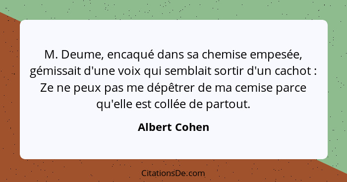 M. Deume, encaqué dans sa chemise empesée, gémissait d'une voix qui semblait sortir d'un cachot : Ze ne peux pas me dépêtrer de ma... - Albert Cohen