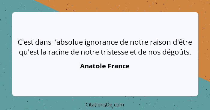 C'est dans l'absolue ignorance de notre raison d'être qu'est la racine de notre tristesse et de nos dégoûts.... - Anatole France