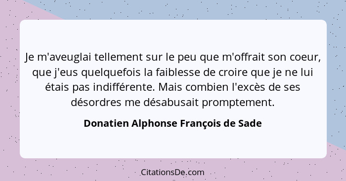 Je m'aveuglai tellement sur le peu que m'offrait son coeur, que j'eus quelquefois la faiblesse de croire que je n... - Donatien Alphonse François de Sade