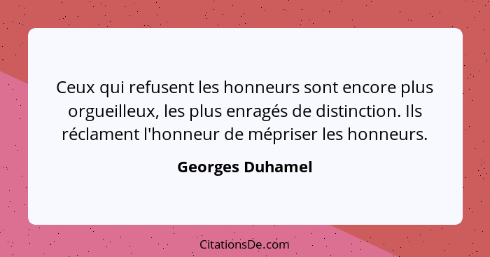 Ceux qui refusent les honneurs sont encore plus orgueilleux, les plus enragés de distinction. Ils réclament l'honneur de mépriser le... - Georges Duhamel