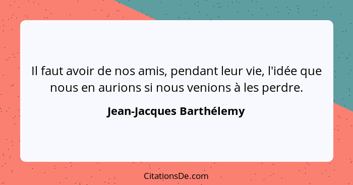 Il faut avoir de nos amis, pendant leur vie, l'idée que nous en aurions si nous venions à les perdre.... - Jean-Jacques Barthélemy