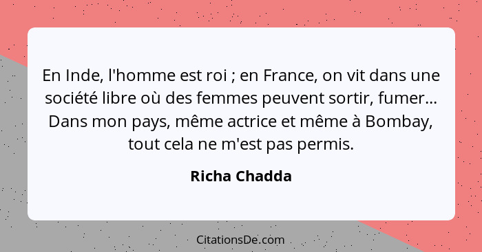 En Inde, l'homme est roi ; en France, on vit dans une société libre où des femmes peuvent sortir, fumer... Dans mon pays, même act... - Richa Chadda