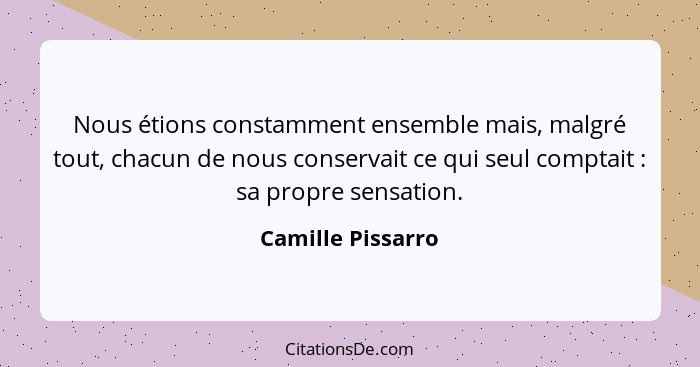 Nous étions constamment ensemble mais, malgré tout, chacun de nous conservait ce qui seul comptait : sa propre sensation.... - Camille Pissarro