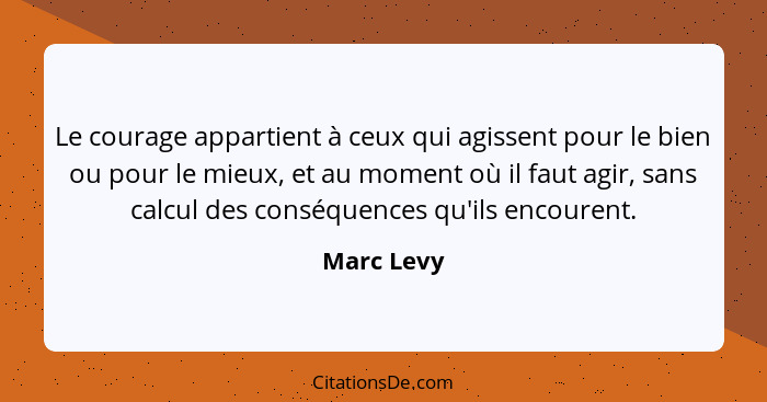 Le courage appartient à ceux qui agissent pour le bien ou pour le mieux, et au moment où il faut agir, sans calcul des conséquences qu'ils... - Marc Levy