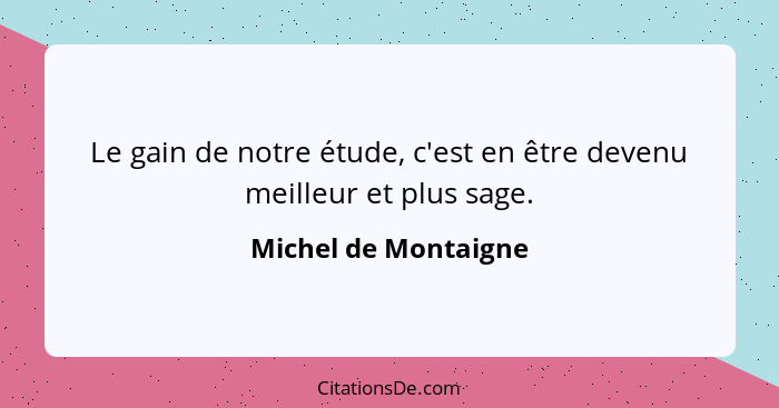 Le gain de notre étude, c'est en être devenu meilleur et plus sage.... - Michel de Montaigne