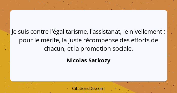 Je suis contre l'égalitarisme, l'assistanat, le nivellement ; pour le mérite, la juste récompense des efforts de chacun, et la... - Nicolas Sarkozy