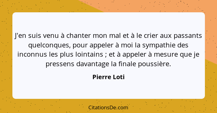 J'en suis venu à chanter mon mal et à le crier aux passants quelconques, pour appeler à moi la sympathie des inconnus les plus lointains... - Pierre Loti