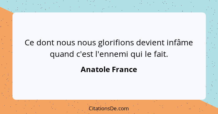 Ce dont nous nous glorifions devient infâme quand c'est l'ennemi qui le fait.... - Anatole France