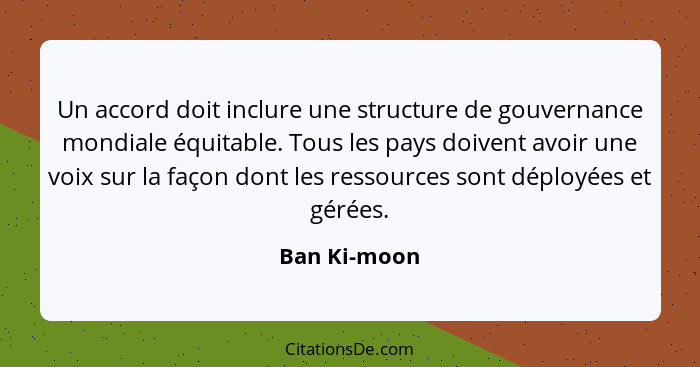 Un accord doit inclure une structure de gouvernance mondiale équitable. Tous les pays doivent avoir une voix sur la façon dont les resso... - Ban Ki-moon