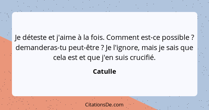 Je déteste et j'aime à la fois. Comment est-ce possible ? demanderas-tu peut-être ? Je l'ignore, mais je sais que cela est et que... - Catulle