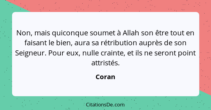 Non, mais quiconque soumet à Allah son être tout en faisant le bien, aura sa rétribution auprès de son Seigneur. Pour eux, nulle crainte, et i... - Coran