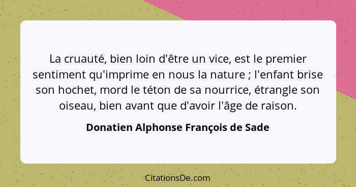 La cruauté, bien loin d'être un vice, est le premier sentiment qu'imprime en nous la nature ; l'enfant brise... - Donatien Alphonse François de Sade