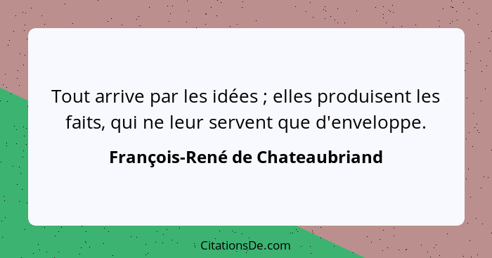 Tout arrive par les idées ; elles produisent les faits, qui ne leur servent que d'enveloppe.... - François-René de Chateaubriand