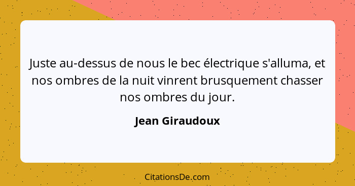 Juste au-dessus de nous le bec électrique s'alluma, et nos ombres de la nuit vinrent brusquement chasser nos ombres du jour.... - Jean Giraudoux