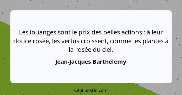 Les louanges sont le prix des belles actions : à leur douce rosée, les vertus croissent, comme les plantes à la rosée d... - Jean-Jacques Barthélemy