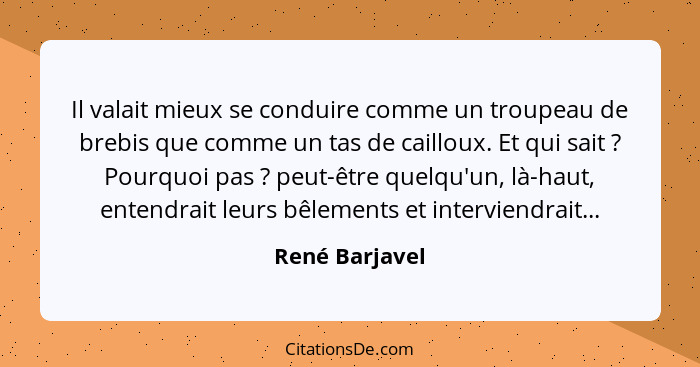 Il valait mieux se conduire comme un troupeau de brebis que comme un tas de cailloux. Et qui sait ? Pourquoi pas ? peut-être... - René Barjavel