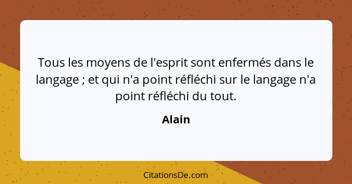 Tous les moyens de l'esprit sont enfermés dans le langage ; et qui n'a point réfléchi sur le langage n'a point réfléchi du tout.... - Alain