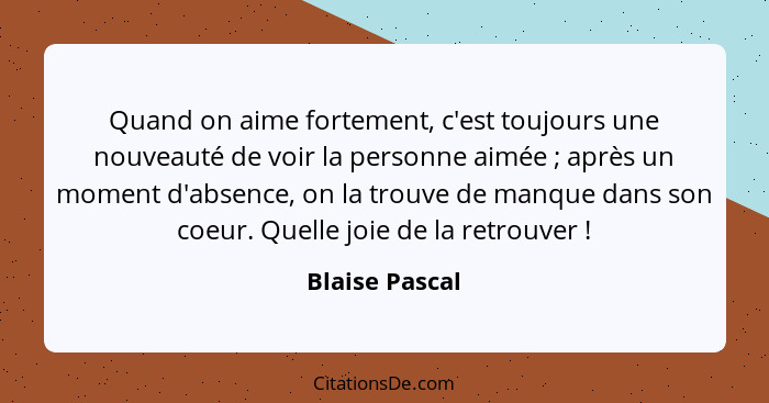 Quand on aime fortement, c'est toujours une nouveauté de voir la personne aimée ; après un moment d'absence, on la trouve de manq... - Blaise Pascal