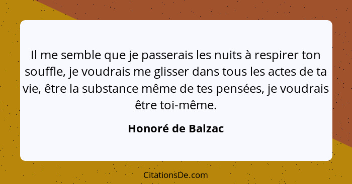 Il me semble que je passerais les nuits à respirer ton souffle, je voudrais me glisser dans tous les actes de ta vie, être la subst... - Honoré de Balzac