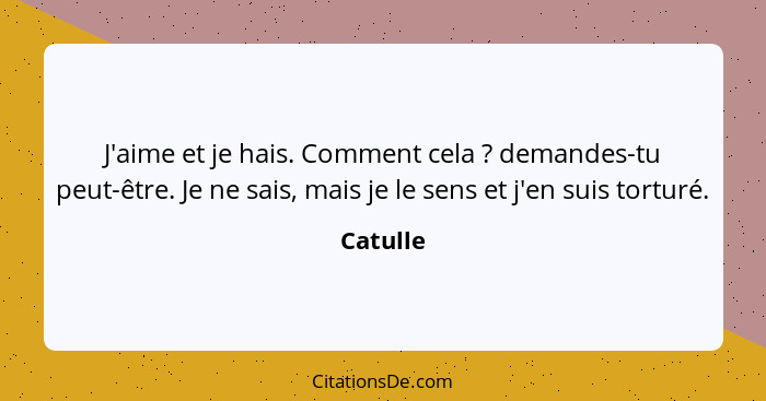 J'aime et je hais. Comment cela ? demandes-tu peut-être. Je ne sais, mais je le sens et j'en suis torturé.... - Catulle