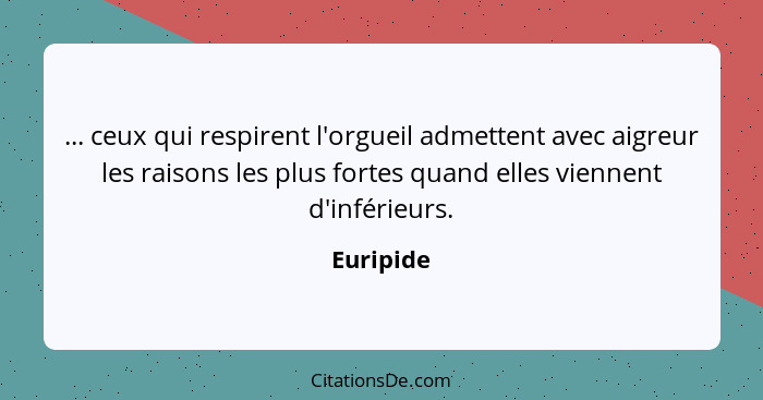 ... ceux qui respirent l'orgueil admettent avec aigreur les raisons les plus fortes quand elles viennent d'inférieurs.... - Euripide