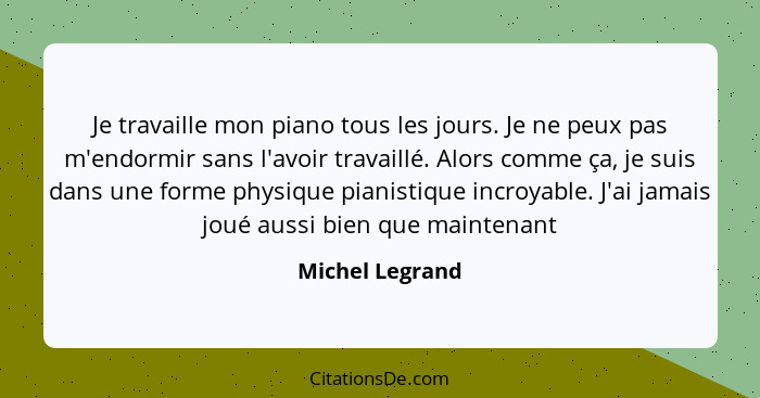 Je travaille mon piano tous les jours. Je ne peux pas m'endormir sans l'avoir travaillé. Alors comme ça, je suis dans une forme physi... - Michel Legrand