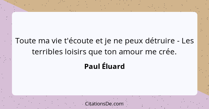 Toute ma vie t'écoute et je ne peux détruire - Les terribles loisirs que ton amour me crée.... - Paul Éluard